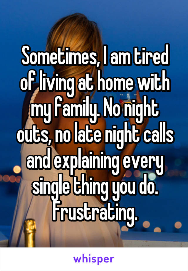 Sometimes, I am tired of living at home with my family. No night outs, no late night calls and explaining every single thing you do. Frustrating.