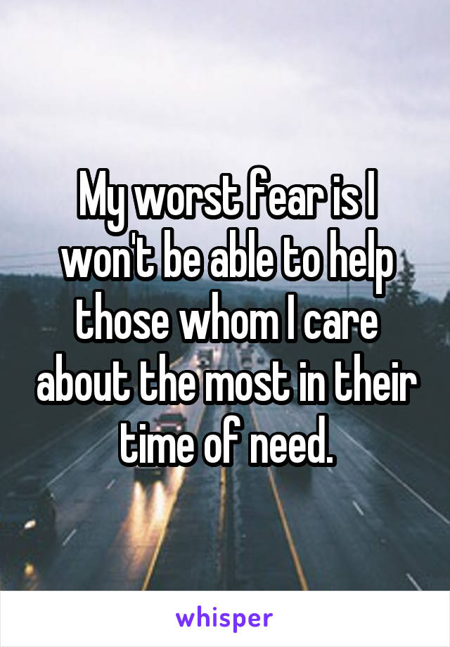 My worst fear is I won't be able to help those whom I care about the most in their time of need.