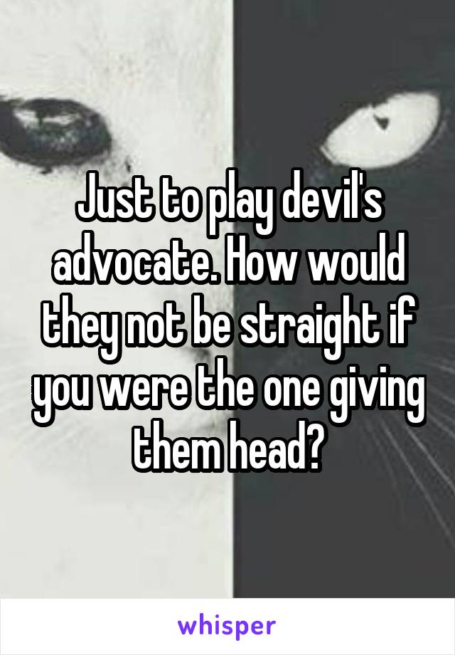 Just to play devil's advocate. How would they not be straight if you were the one giving them head?