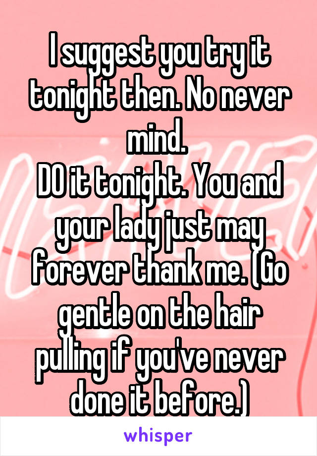 I suggest you try it tonight then. No never mind. 
DO it tonight. You and your lady just may forever thank me. (Go gentle on the hair pulling if you've never done it before.)