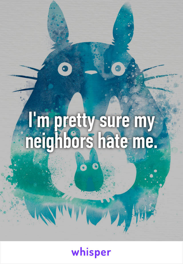 I'm pretty sure my neighbors hate me.