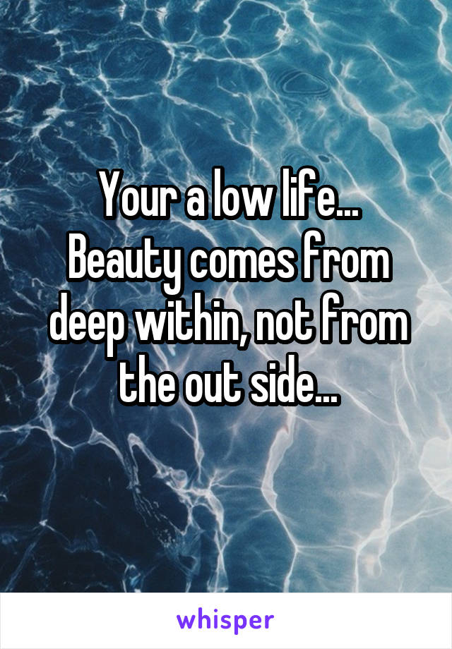 Your a low life...
Beauty comes from deep within, not from the out side...

