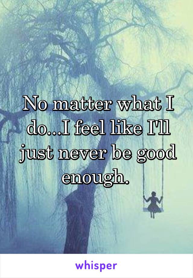 No matter what I do...I feel like I'll just never be good enough. 