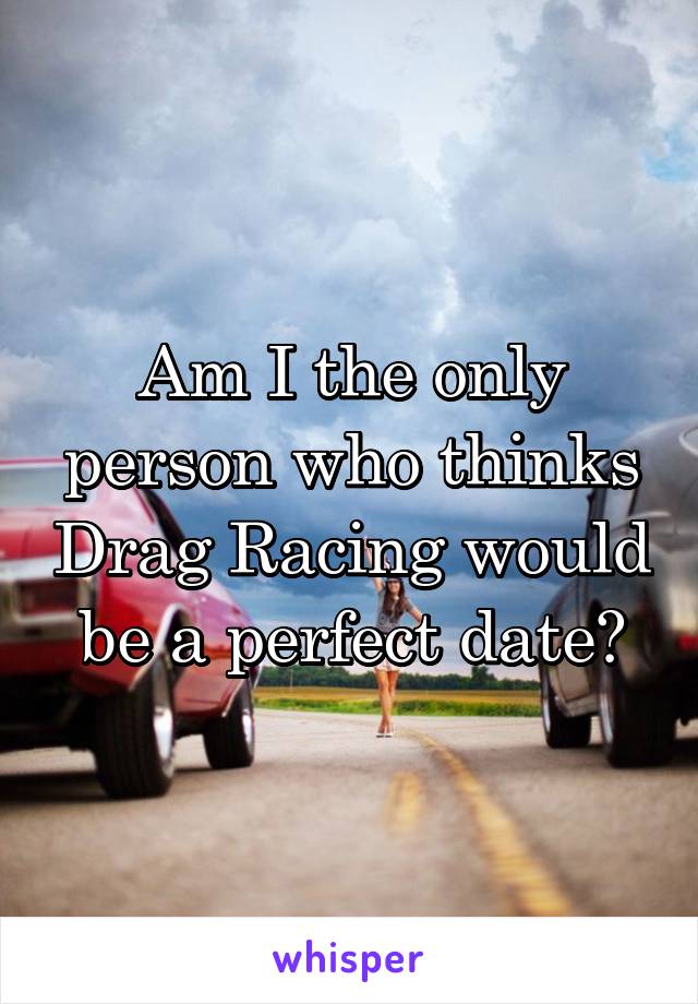 Am I the only person who thinks Drag Racing would be a perfect date?