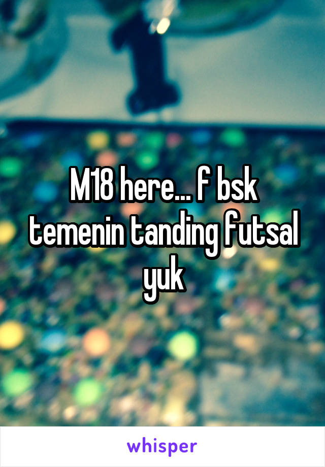 M18 here... f bsk temenin tanding futsal yuk