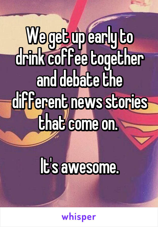 We get up early to drink coffee together and debate the different news stories that come on. 

It's awesome.
