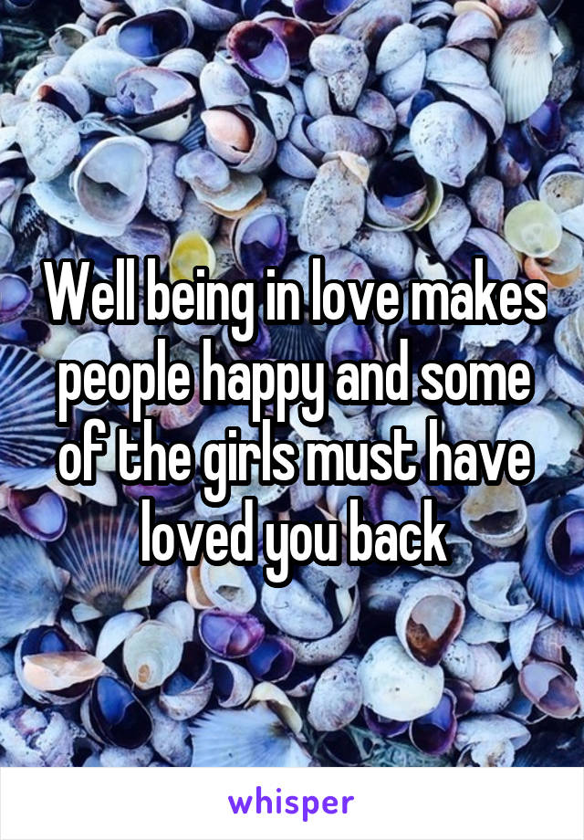 Well being in love makes people happy and some of the girls must have loved you back