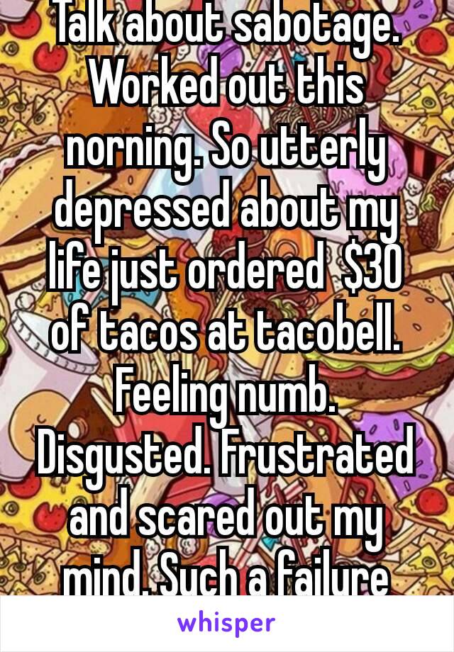 Talk about sabotage. Worked out this norning. So utterly depressed about my life just ordered  $30 of tacos at tacobell.  Feeling numb. Disgusted. Frustrated and scared out my mind. Such a failure😣