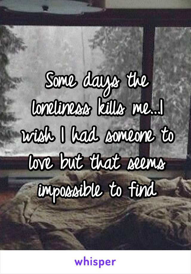 Some days the loneliness kills me...I wish I had someone to love but that seems impossible to find