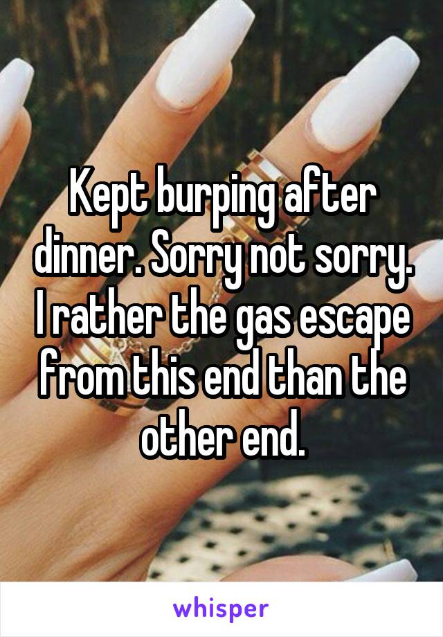 Kept burping after dinner. Sorry not sorry. I rather the gas escape from this end than the other end.