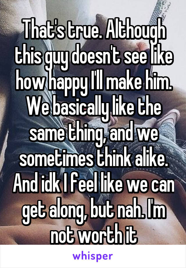 That's true. Although this guy doesn't see like how happy I'll make him. We basically like the same thing, and we sometimes think alike. And idk I feel like we can get along, but nah. I'm not worth it