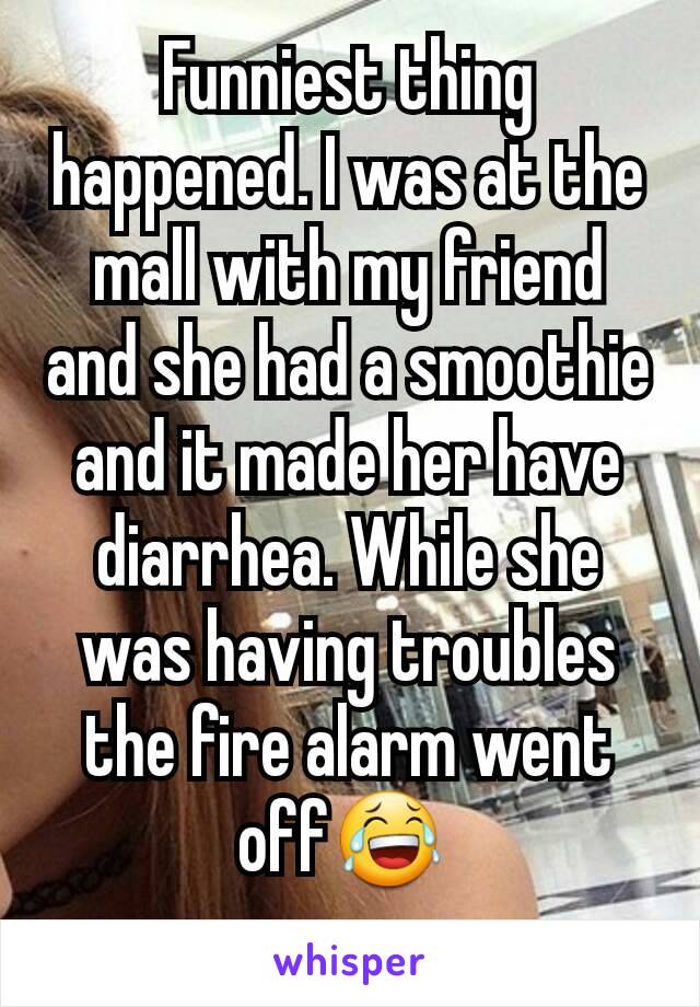 Funniest thing happened. I was at the mall with my friend and she had a smoothie and it made her have diarrhea. While she was having troubles the fire alarm went off😂 
