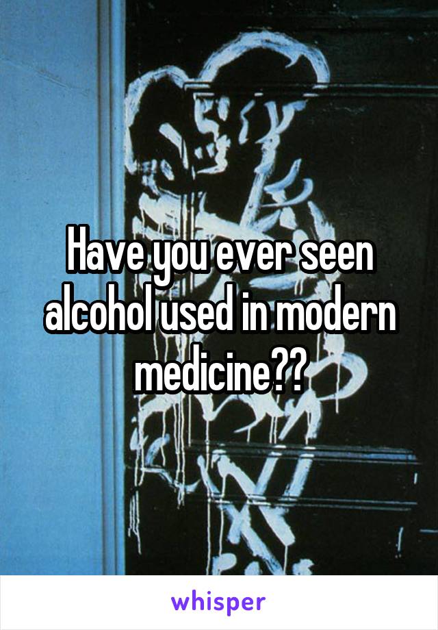 Have you ever seen alcohol used in modern medicine??