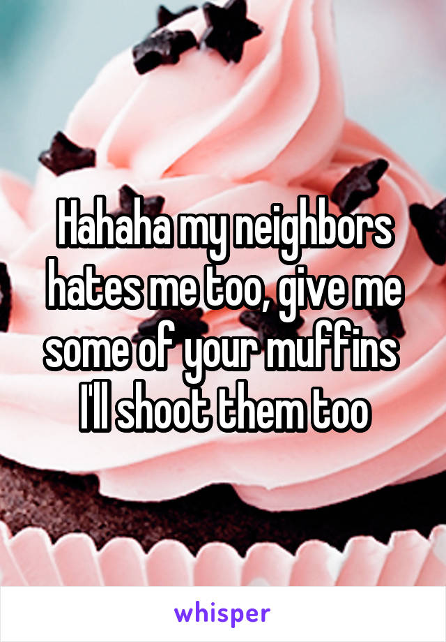 Hahaha my neighbors hates me too, give me some of your muffins  I'll shoot them too