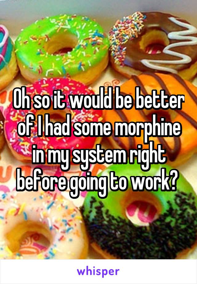 Oh so it would be better of I had some morphine in my system right before going to work? 