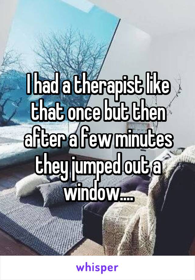 I had a therapist like that once but then after a few minutes they jumped out a window....