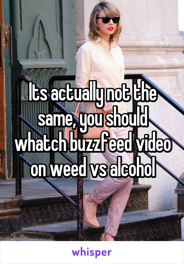 Its actually not the same, you should whatch buzzfeed video on weed vs alcohol