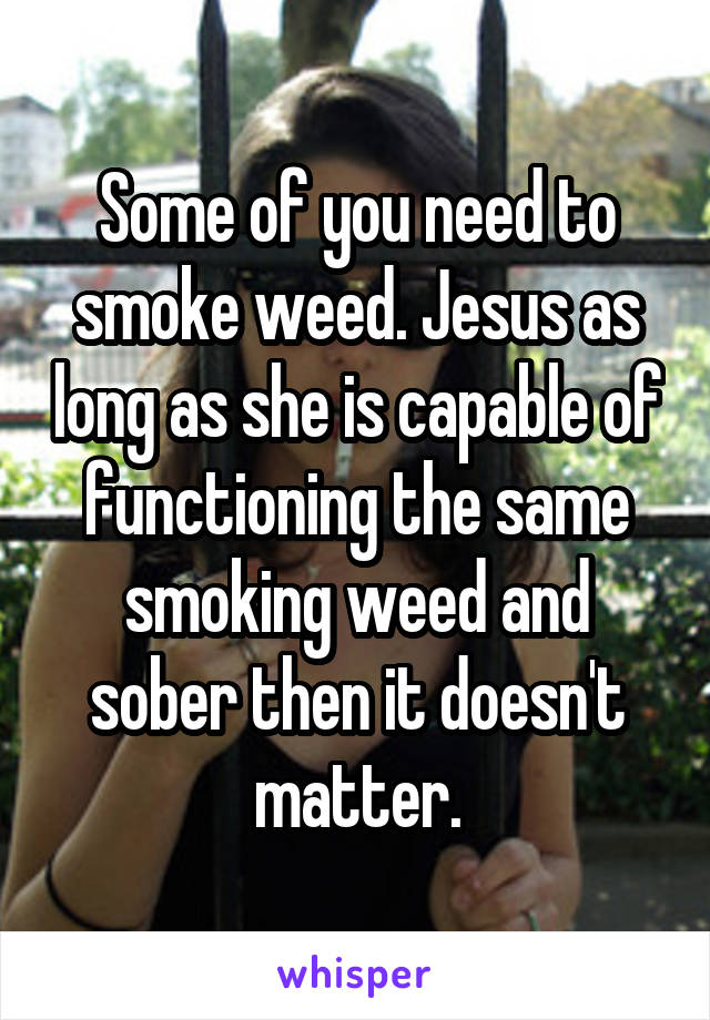 Some of you need to smoke weed. Jesus as long as she is capable of functioning the same smoking weed and sober then it doesn't matter.