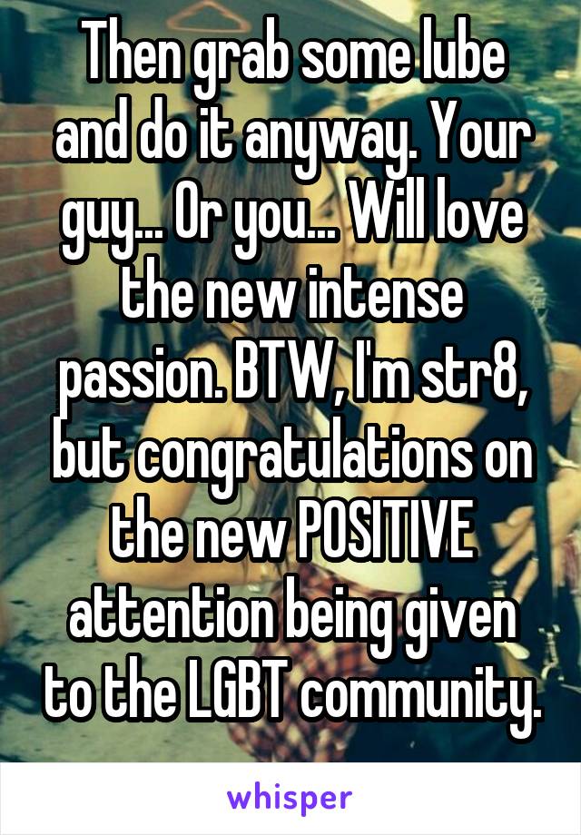 Then grab some lube and do it anyway. Your guy... Or you... Will love the new intense passion. BTW, I'm str8, but congratulations on the new POSITIVE attention being given to the LGBT community. 