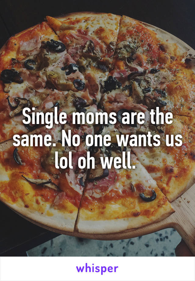 Single moms are the same. No one wants us lol oh well. 