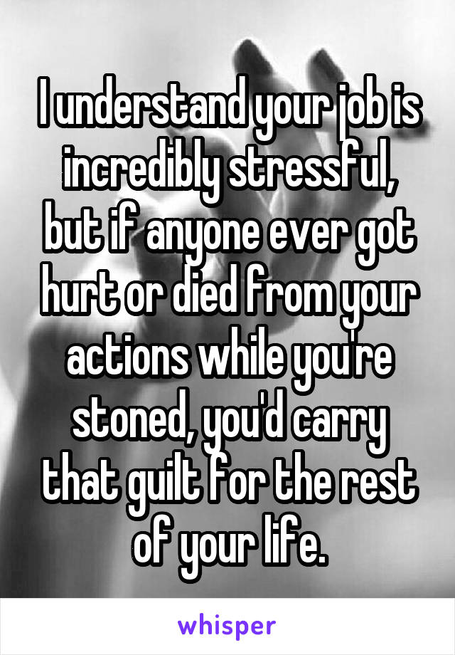 I understand your job is incredibly stressful, but if anyone ever got hurt or died from your actions while you're stoned, you'd carry that guilt for the rest of your life.