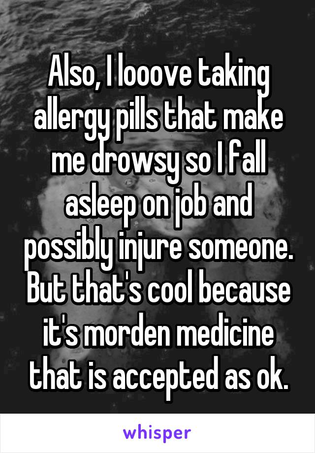 Also, I looove taking allergy pills that make me drowsy so I fall asleep on job and possibly injure someone. But that's cool because it's morden medicine that is accepted as ok.