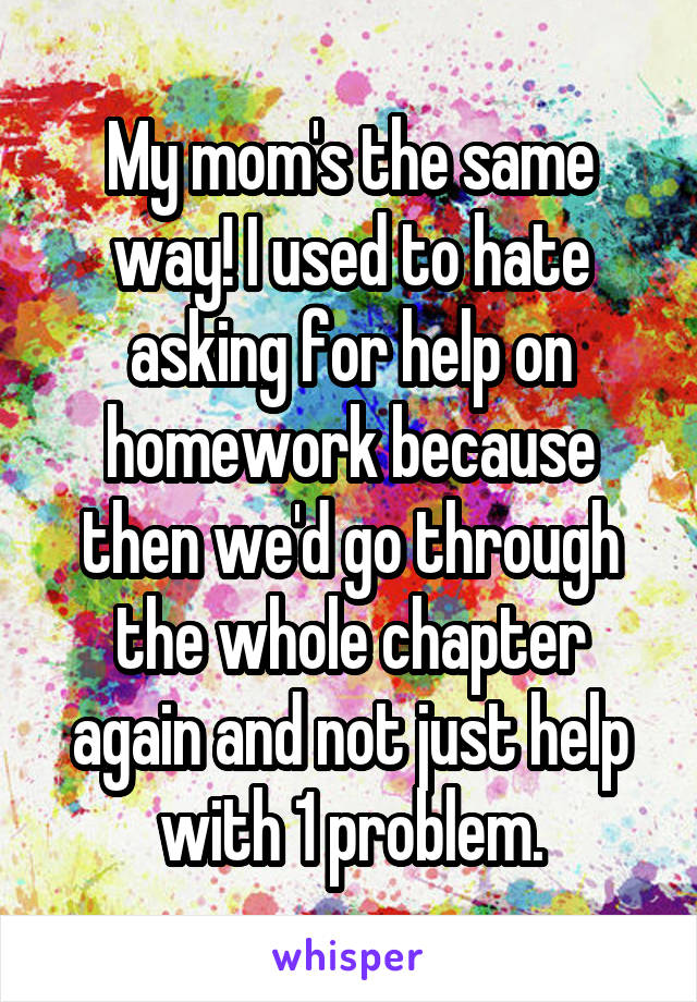 My mom's the same way! I used to hate asking for help on homework because then we'd go through the whole chapter again and not just help with 1 problem.