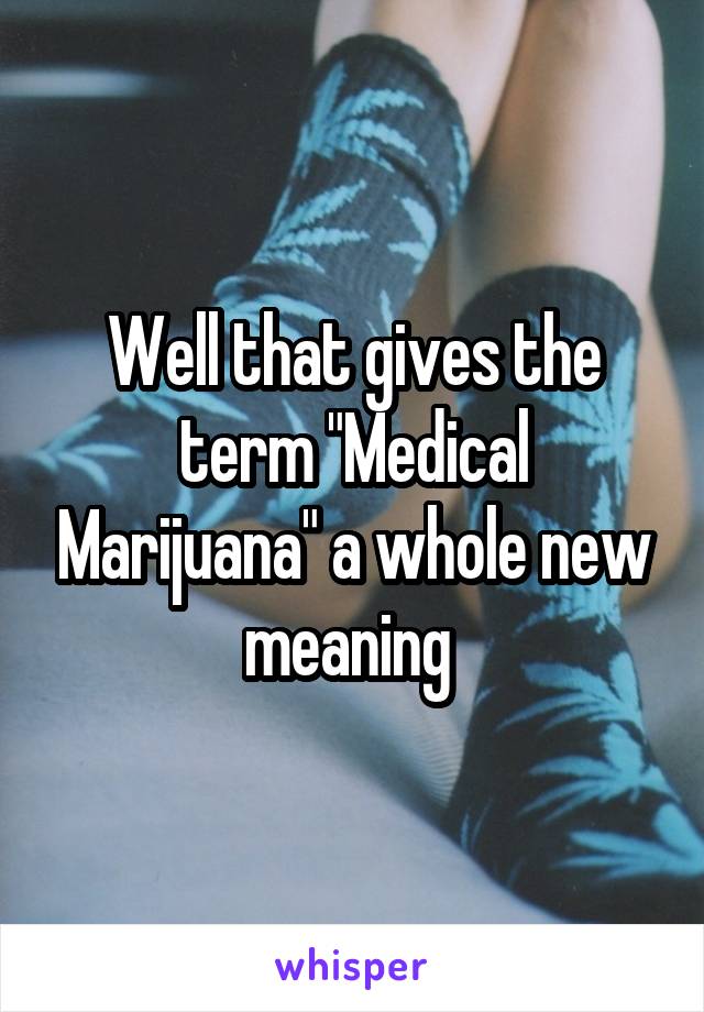 Well that gives the term "Medical Marijuana" a whole new meaning 