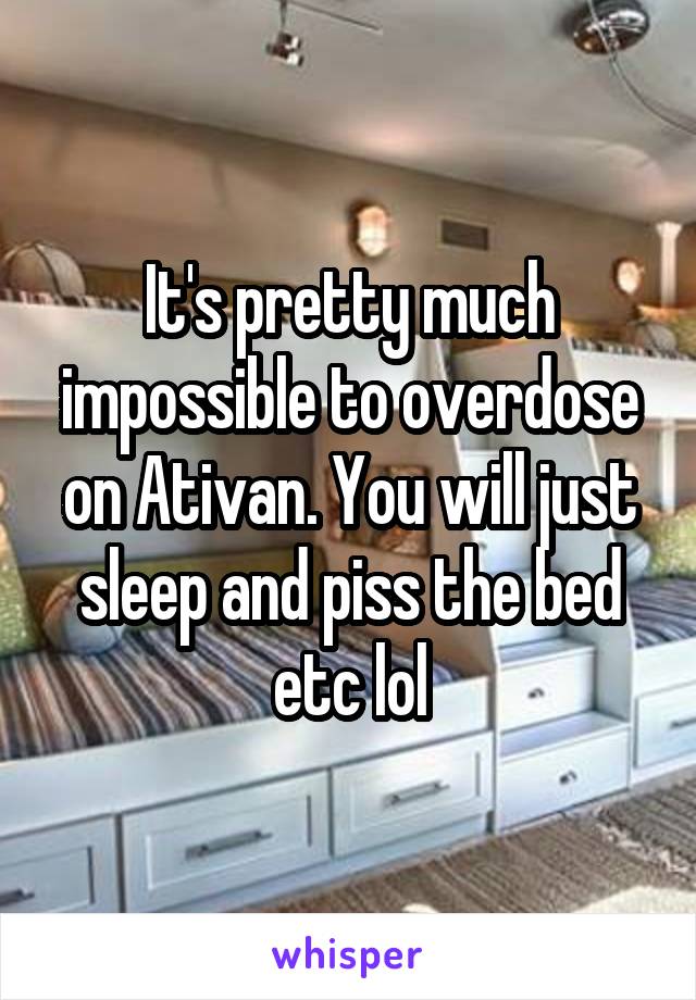 It's pretty much impossible to overdose on Ativan. You will just sleep and piss the bed etc lol