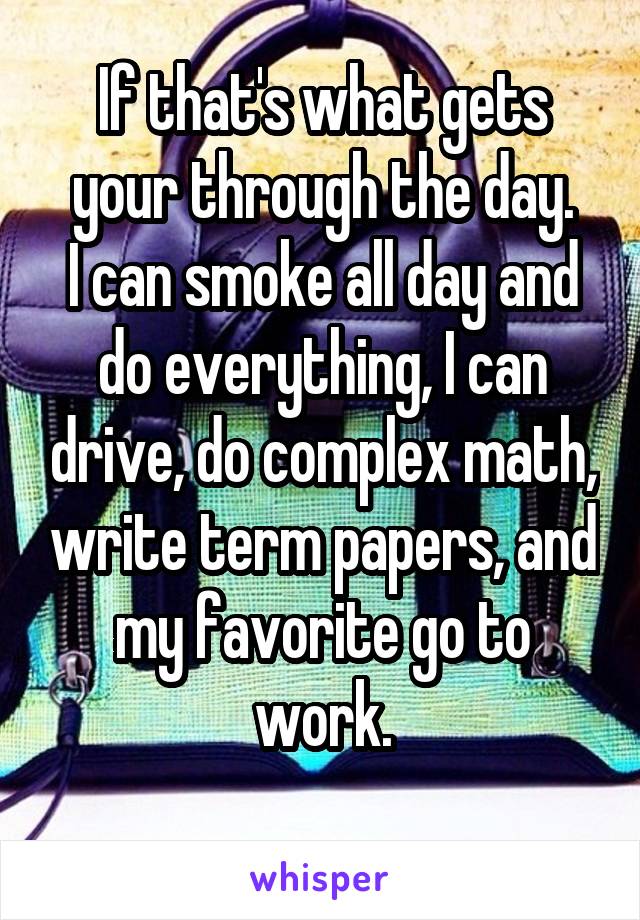 If that's what gets your through the day.
I can smoke all day and do everything, I can drive, do complex math, write term papers, and my favorite go to work.
