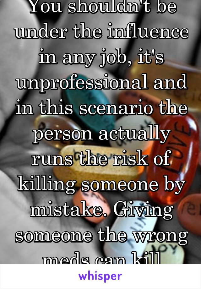 You shouldn't be under the influence in any job, it's unprofessional and in this scenario the person actually runs the risk of killing someone by mistake. Giving someone the wrong meds can kill them.