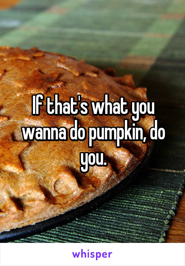 If that's what you wanna do pumpkin, do you.