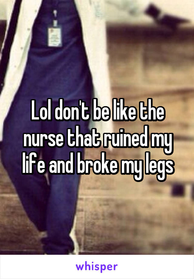 Lol don't be like the nurse that ruined my life and broke my legs