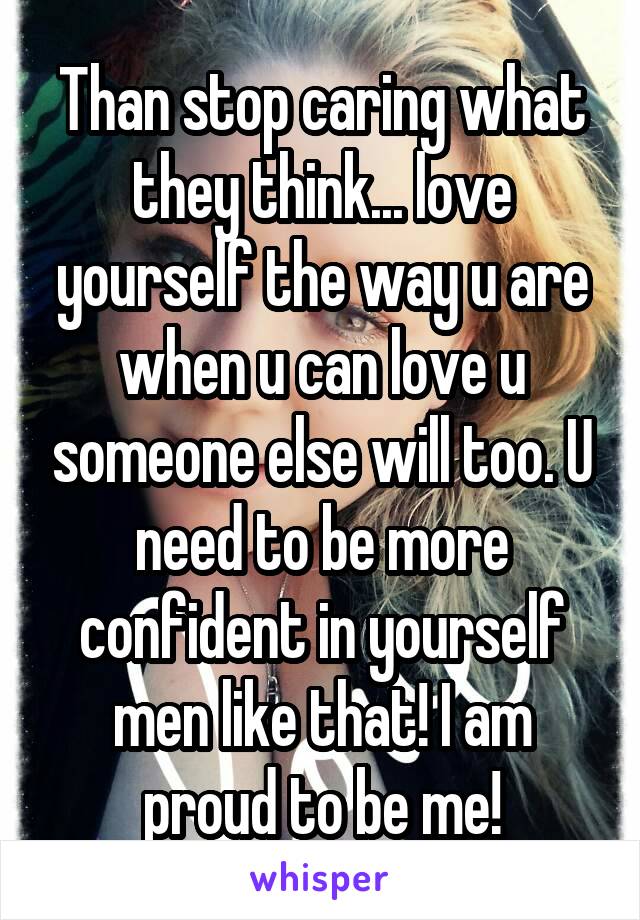 Than stop caring what they think... love yourself the way u are when u can love u someone else will too. U need to be more confident in yourself men like that! I am proud to be me!