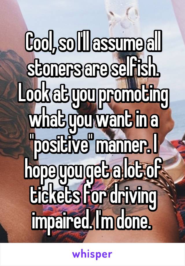 Cool, so I'll assume all stoners are selfish. Look at you promoting what you want in a "positive" manner. I hope you get a lot of tickets for driving impaired. I'm done. 