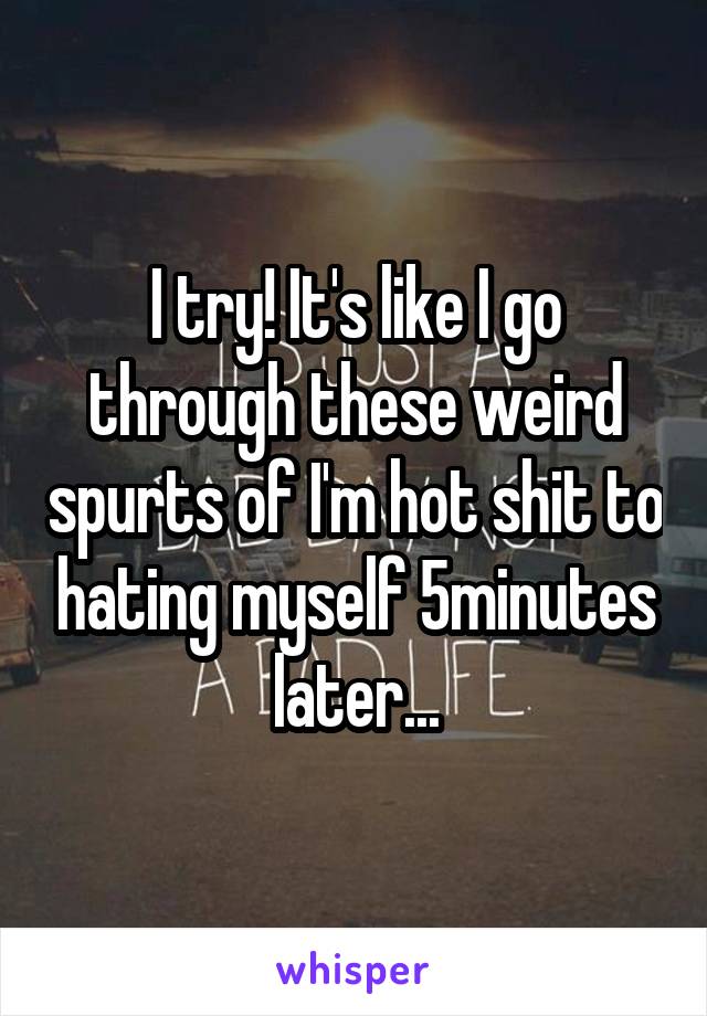 I try! It's like I go through these weird spurts of I'm hot shit to hating myself 5minutes later...