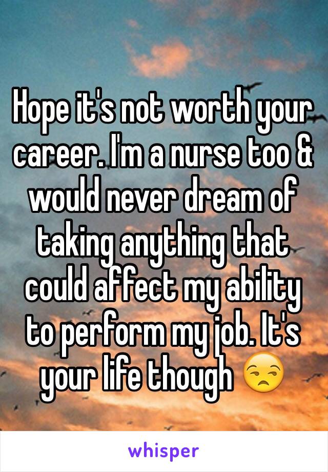 Hope it's not worth your career. I'm a nurse too & would never dream of taking anything that could affect my ability to perform my job. It's your life though 😒