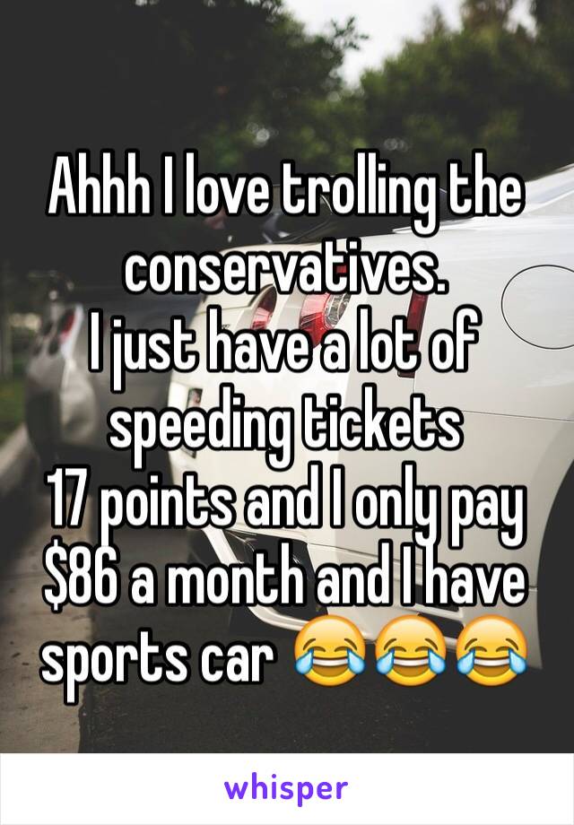 Ahhh I love trolling the conservatives.
I just have a lot of speeding tickets 
17 points and I only pay $86 a month and I have sports car 😂😂😂