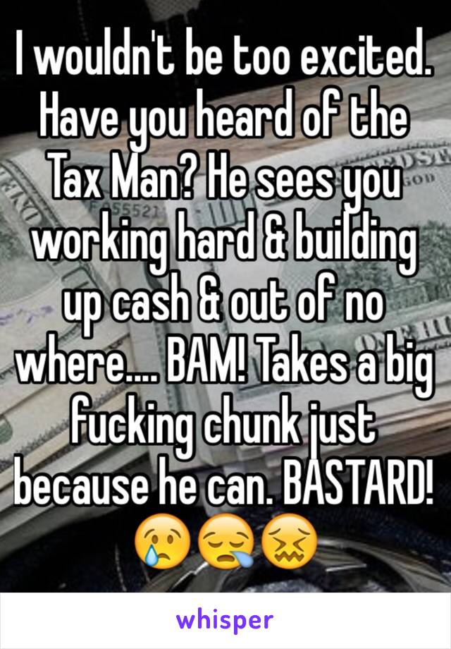 I wouldn't be too excited. Have you heard of the Tax Man? He sees you working hard & building up cash & out of no where.... BAM! Takes a big fucking chunk just because he can. BASTARD!
😢😪😖