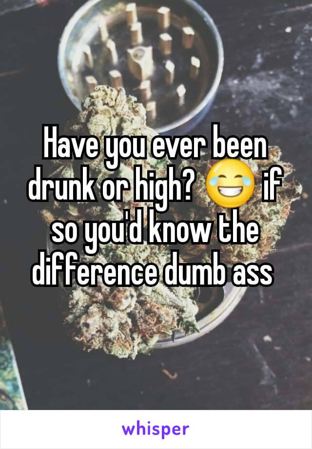 Have you ever been drunk or high? 😂 if so you'd know the difference dumb ass 