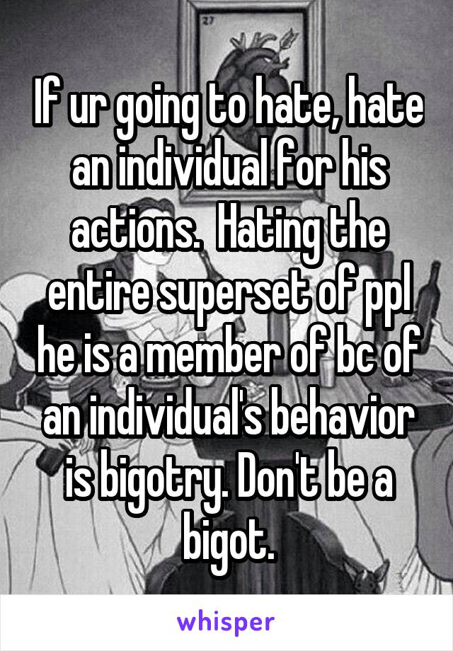 If ur going to hate, hate an individual for his actions.  Hating the entire superset of ppl he is a member of bc of an individual's behavior is bigotry. Don't be a bigot.