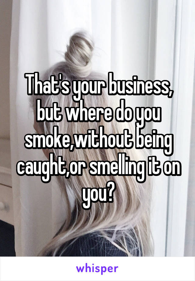 That's your business, but where do you smoke,without being caught,or smelling it on you?