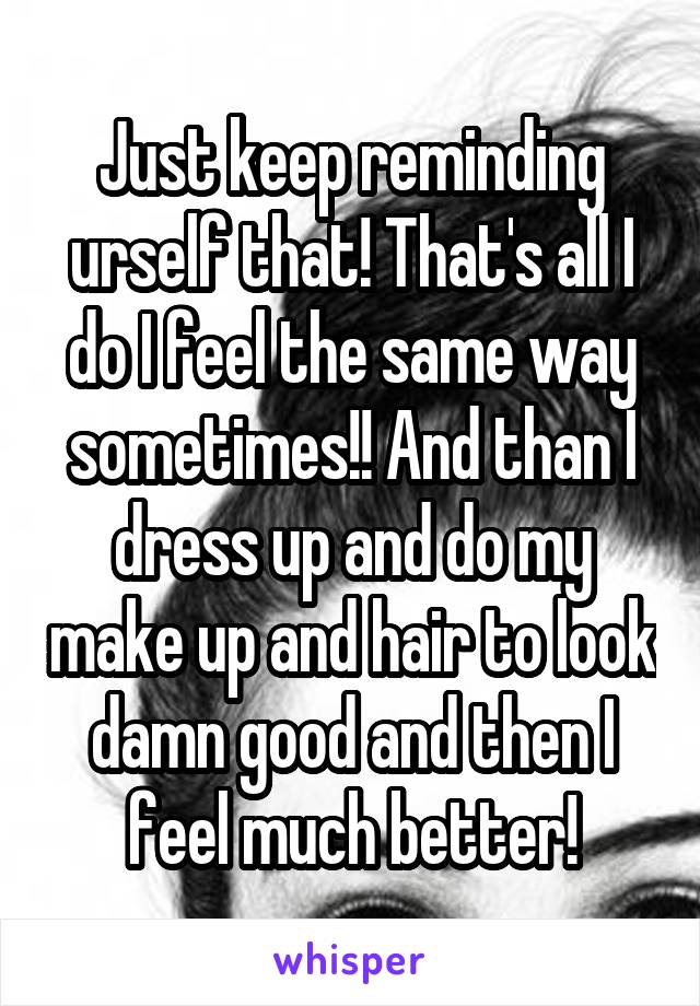 Just keep reminding urself that! That's all I do I feel the same way sometimes!! And than I dress up and do my make up and hair to look damn good and then I feel much better!