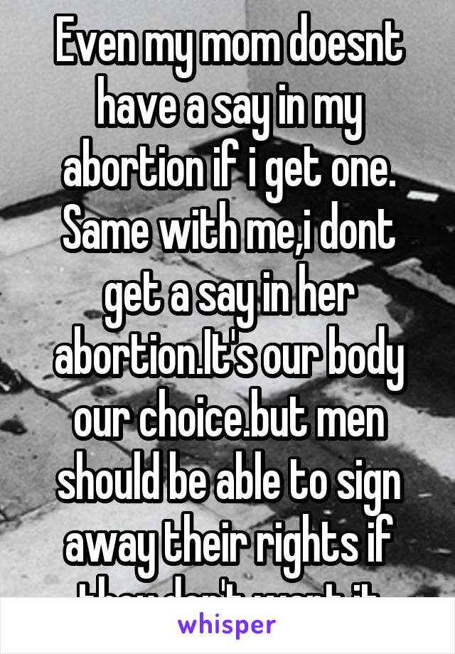 Even my mom doesnt have a say in my abortion if i get one. Same with me,i dont get a say in her abortion.It's our body our choice.but men should be able to sign away their rights if they don't want it