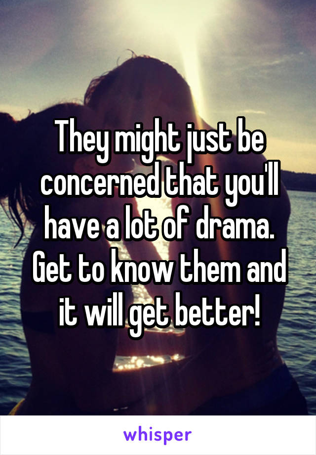 They might just be concerned that you'll have a lot of drama. Get to know them and it will get better!