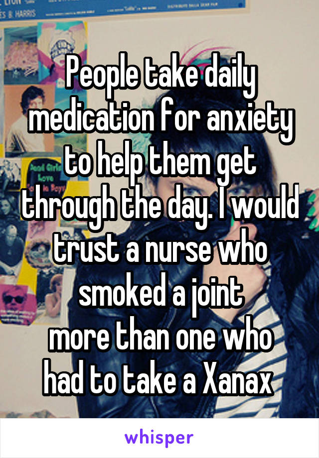 People take daily medication for anxiety to help them get through the day. I would trust a nurse who smoked a joint
more than one who had to take a Xanax 