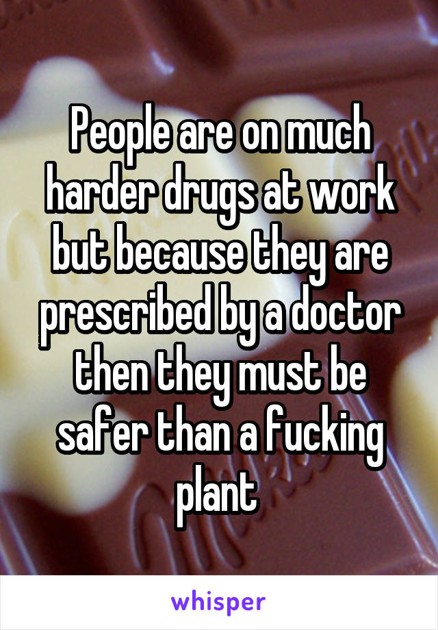 People are on much harder drugs at work but because they are prescribed by a doctor then they must be safer than a fucking plant 