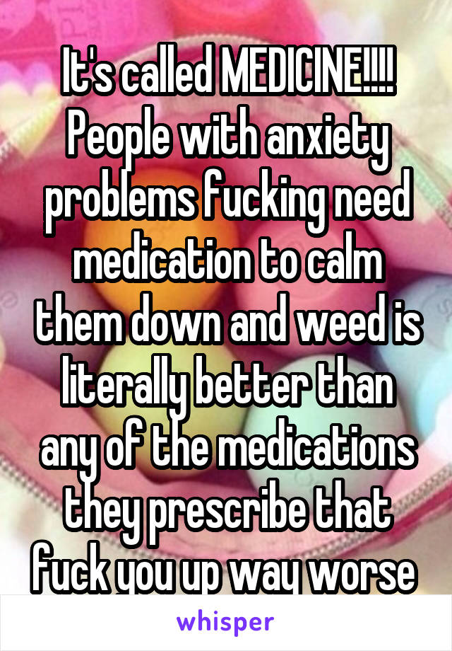 It's called MEDICINE!!!! People with anxiety problems fucking need medication to calm them down and weed is literally better than any of the medications they prescribe that fuck you up way worse 