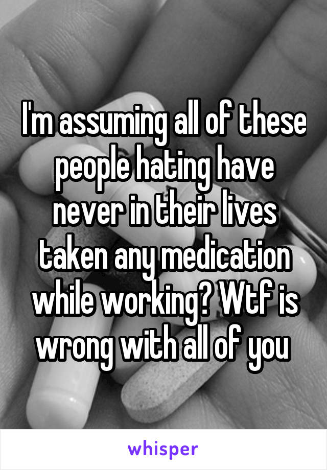 I'm assuming all of these people hating have never in their lives taken any medication while working? Wtf is wrong with all of you 