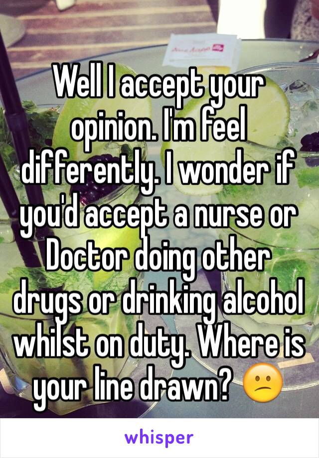 Well I accept your opinion. I'm feel differently. I wonder if you'd accept a nurse or Doctor doing other drugs or drinking alcohol whilst on duty. Where is your line drawn? 😕